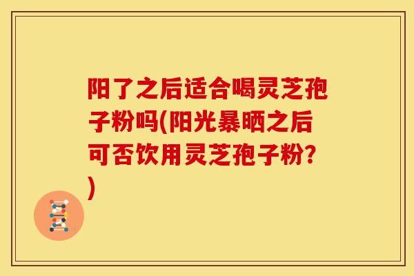 阳了之后适合喝灵芝孢子粉吗(阳光暴晒之后可否饮用灵芝孢子粉？)