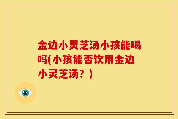 金边小灵芝汤小孩能喝吗(小孩能否饮用金边小灵芝汤?)