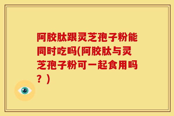 阿胶肽跟灵芝孢子粉能同时吃吗(阿胶肽与灵芝孢子粉可一起食用吗？)