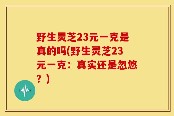 野生灵芝23元一克是真的吗(野生灵芝23元一克:真实还是忽悠?)