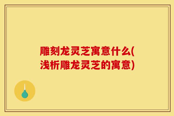 雕刻龙灵芝寓意什么(浅析雕龙灵芝的寓意)