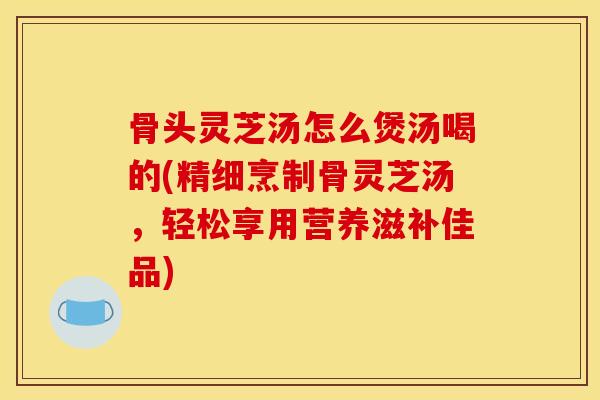 骨头灵芝汤怎么煲汤喝的(精细烹制骨灵芝汤,轻松享用营养滋补佳品)