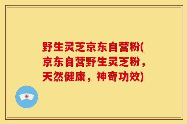 野生灵芝京东自营粉(京东自营野生灵芝粉,天然健康,神奇功效)