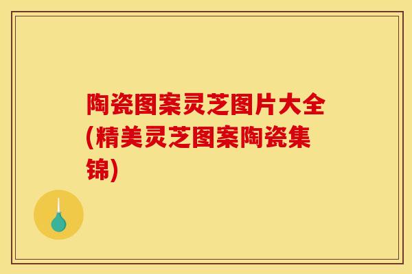 陶瓷图案灵芝图片大全(精美灵芝图案陶瓷集锦)