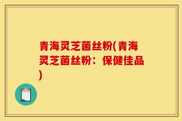 青海灵芝菌丝粉(青海灵芝菌丝粉：保健佳品)