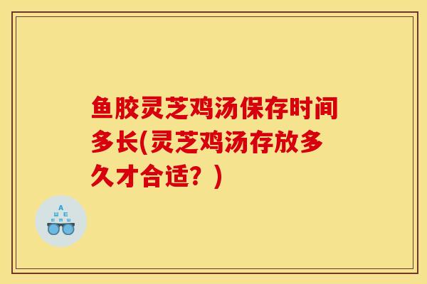 鱼胶灵芝鸡汤保存时间多长(灵芝鸡汤存放多久才合适?)