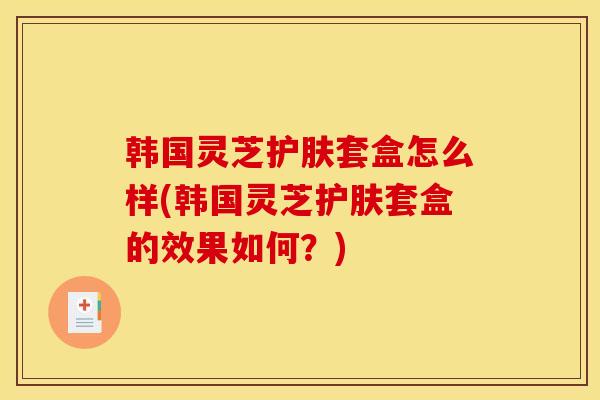 韩国灵芝护肤套盒怎么样(韩国灵芝护肤套盒的效果如何?)