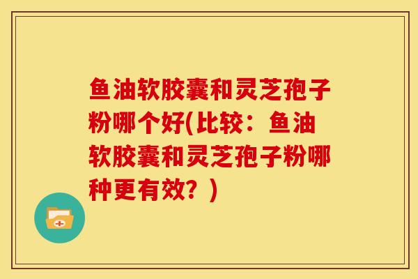 鱼油软胶囊和灵芝孢子粉哪个好(比较:鱼油软胶囊和灵芝孢子粉哪种更有效?)