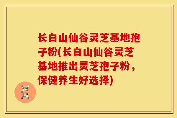 长白山仙谷灵芝基地孢子粉(长白山仙谷灵芝基地推出灵芝孢子粉,保健养生好选择)