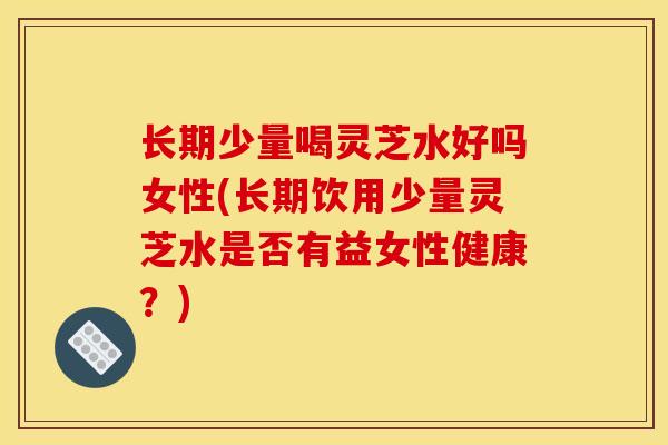 长期少量喝灵芝水好吗女性(长期饮用少量灵芝水是否有益女性健康?)