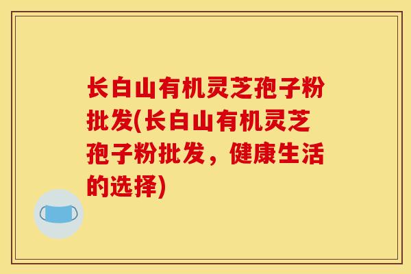 长白山有机灵芝孢子粉批发(长白山有机灵芝孢子粉批发，健康生活的选择)