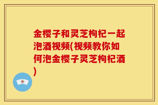 金樱子和灵芝枸杞一起泡酒视频(视频教你如何泡金樱子灵芝枸杞酒)