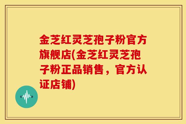 金芝红灵芝孢子粉官方旗舰店(金芝红灵芝孢子粉正品销售,官方认证店铺)