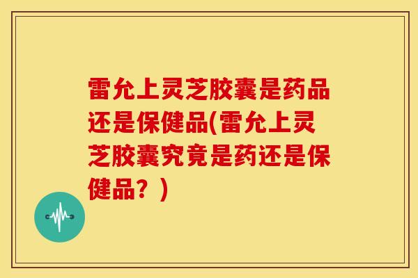 雷允上灵芝胶囊是药品还是保健品(雷允上灵芝胶囊究竟是药还是保健品?)