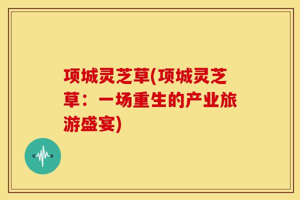 项城灵芝草(项城灵芝草:一场重生的产业旅游盛宴)
