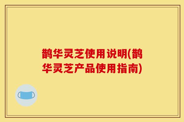 鹊华灵芝使用说明(鹊华灵芝产品使用指南)