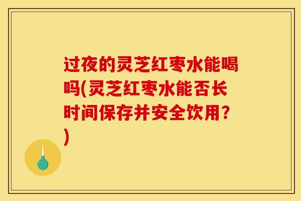 过夜的灵芝红枣水能喝吗(灵芝红枣水能否长时间保存并安全饮用？)
