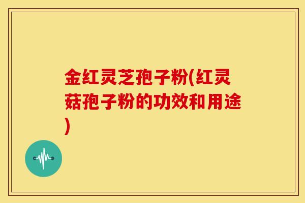 金红灵芝孢子粉(红灵菇孢子粉的功效和用途)