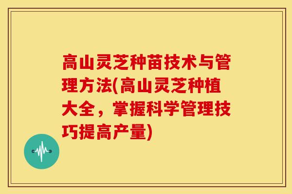 高山灵芝种苗技术与管理方法(高山灵芝种植大全,掌握科学管理技巧提高产量)