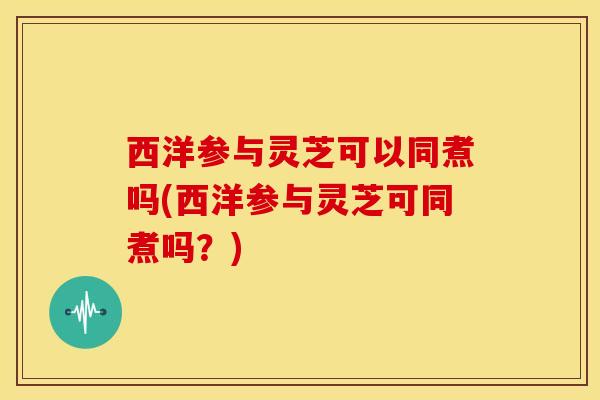 西洋参与灵芝可以同煮吗(西洋参与灵芝可同煮吗?)