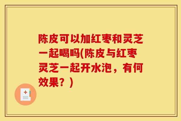 陈皮可以加红枣和灵芝一起喝吗(陈皮与红枣灵芝一起开水泡，有何效果？)