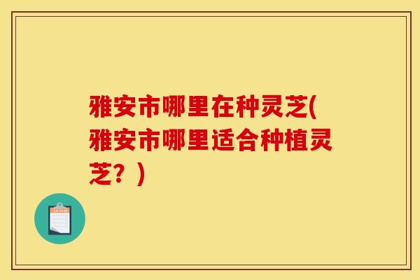 雅安市哪里在种灵芝(雅安市哪里适合种植灵芝？)