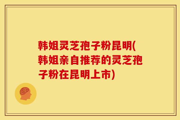 韩姐灵芝孢子粉昆明(韩姐亲自推荐的灵芝孢子粉在昆明上市)