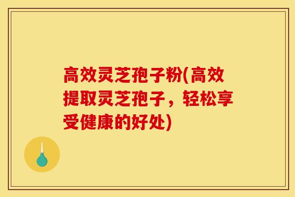 高效灵芝孢子粉(高效提取灵芝孢子，轻松享受健康的好处)