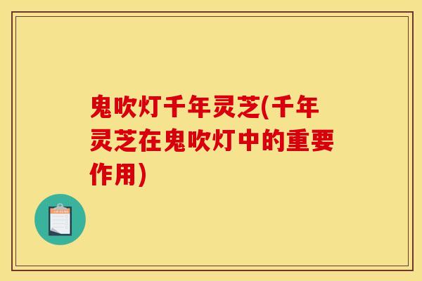 鬼吹灯千年灵芝(千年灵芝在鬼吹灯中的重要作用)