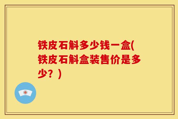铁皮石斛多少钱一盒(铁皮石斛盒装售价是多少？)