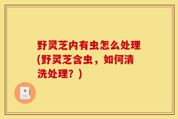 野灵芝内有虫怎么处理(野灵芝含虫，如何清洗处理？)