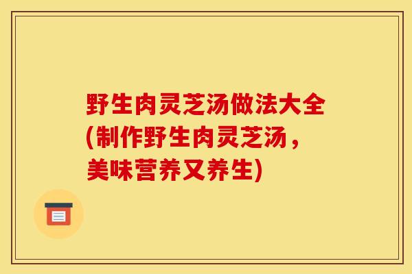野生肉灵芝汤做法大全(制作野生肉灵芝汤,美味营养又养生)