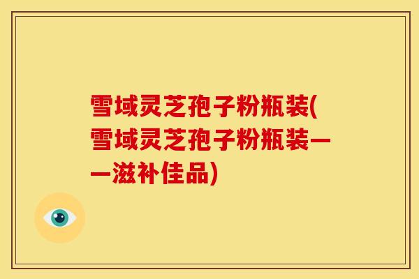 雪域灵芝孢子粉瓶装(雪域灵芝孢子粉瓶装——滋补佳品)