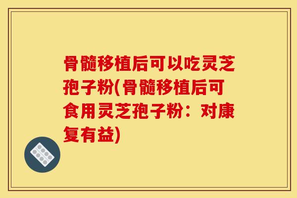 骨髓移植后可以吃灵芝孢子粉(骨髓移植后可食用灵芝孢子粉:对康复有益)