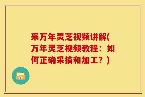 采万年灵芝视频讲解(万年灵芝视频教程:如何正确采摘和加工?)
