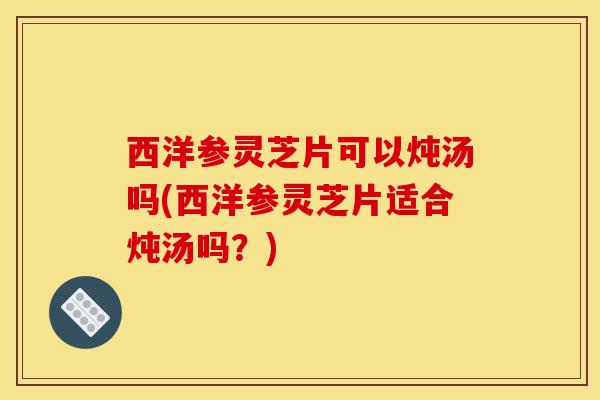 西洋参灵芝片可以炖汤吗(西洋参灵芝片适合炖汤吗？)