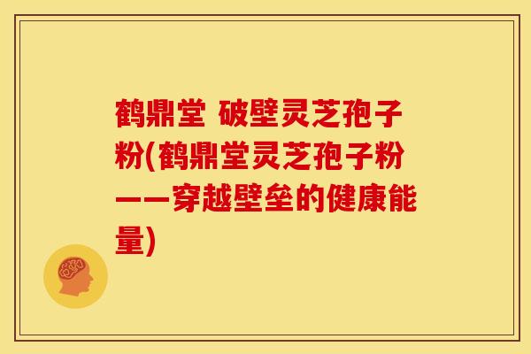 鹤鼎堂 破壁灵芝孢子粉(鹤鼎堂灵芝孢子粉——穿越壁垒的健康能量)