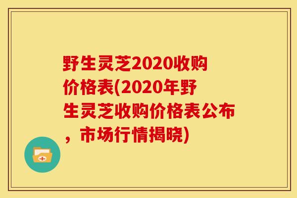 野生灵芝2020收购价格表(2020年野生灵芝收购价格表公布,市场行情揭晓)