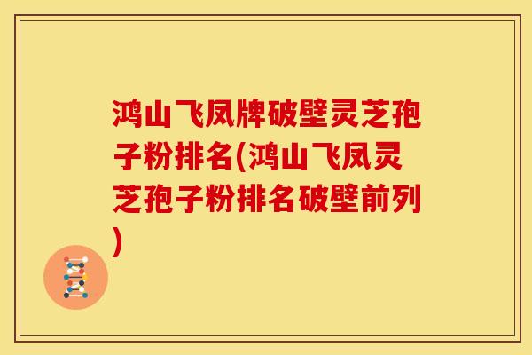 鸿山飞凤牌破壁灵芝孢子粉排名(鸿山飞凤灵芝孢子粉排名破壁前列)