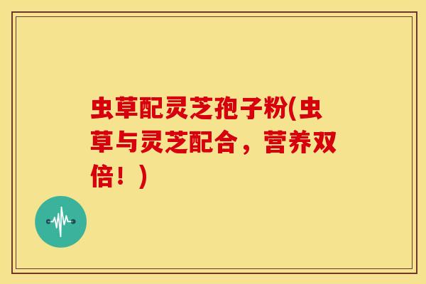 虫草配灵芝孢子粉(虫草与灵芝配合,营养双倍!)