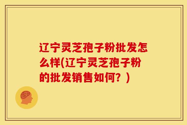 辽宁灵芝孢子粉批发怎么样(辽宁灵芝孢子粉的批发销售如何?)