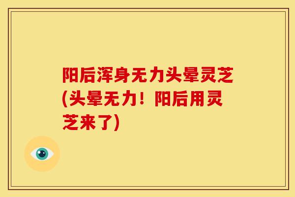 阳后浑身无力头晕灵芝(头晕无力！阳后用灵芝来了)