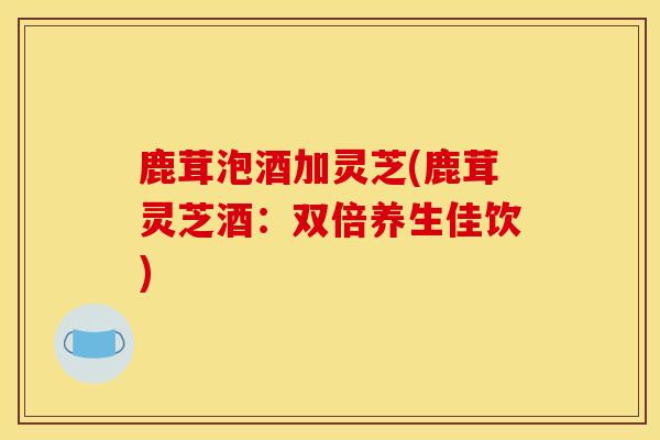 鹿茸泡酒加灵芝(鹿茸灵芝酒：双倍养生佳饮)