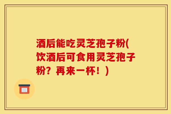 酒后能吃灵芝孢子粉(饮酒后可食用灵芝孢子粉?再来一杯!)
