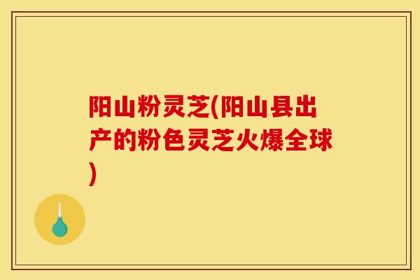 阳山粉灵芝(阳山县出产的粉色灵芝火爆全球)