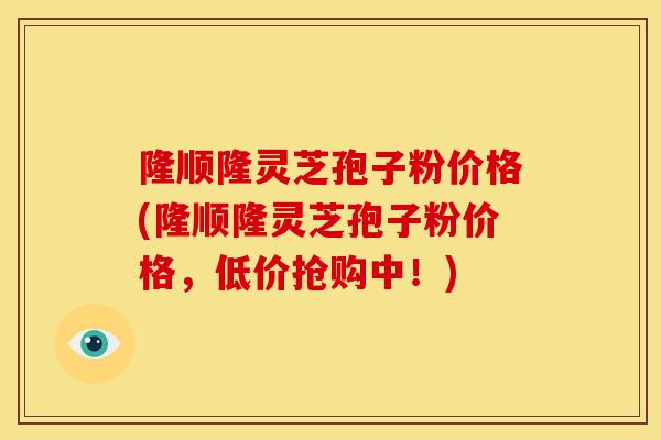 隆顺隆灵芝孢子粉价格(隆顺隆灵芝孢子粉价格,低价抢购中!)