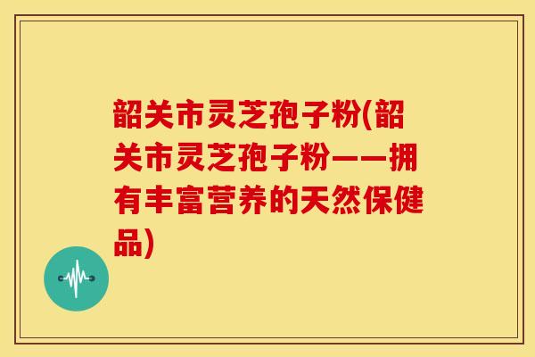 韶关市灵芝孢子粉(韶关市灵芝孢子粉——拥有丰富营养的天然保健品)
