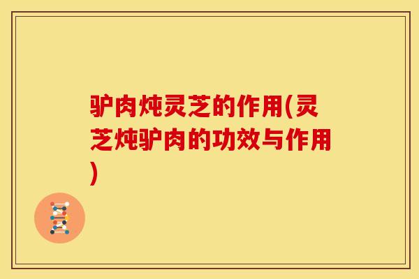 驴肉炖灵芝的作用(灵芝炖驴肉的功效与作用)