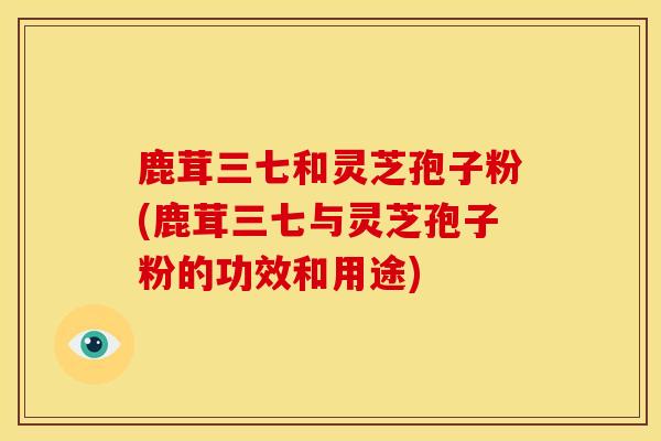 鹿茸三七和灵芝孢子粉(鹿茸三七与灵芝孢子粉的功效和用途)