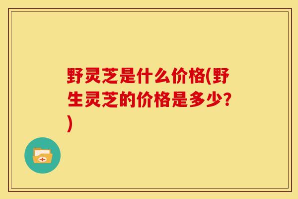 野灵芝是什么价格(野生灵芝的价格是多少?)